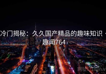 冷门揭秘：久久国产精品的趣味知识 · 趣闻764