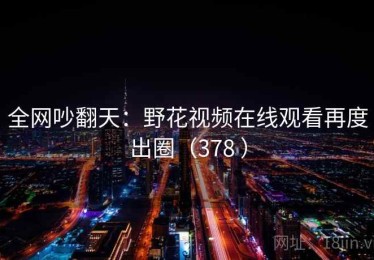 全网吵翻天：野花视频在线观看再度出圈（378 ）