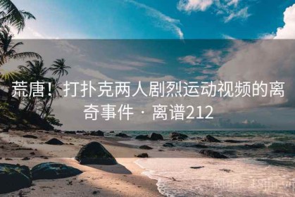 荒唐！打扑克两人剧烈运动视频的离奇事件 · 离谱212
