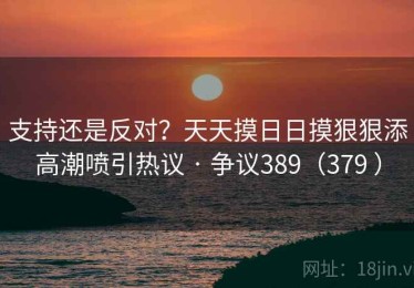 支持还是反对？天天摸日日摸狠狠添高潮喷引热议 · 争议389（379 ）