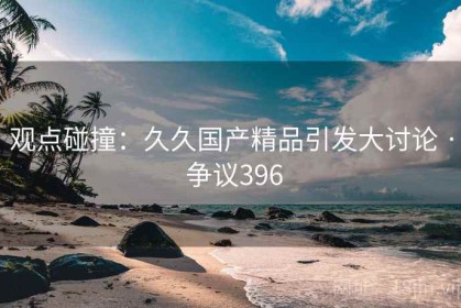 观点碰撞：久久国产精品引发大讨论 · 争议396