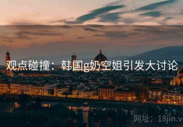 观点碰撞：韩国g奶空姐引发大讨论
