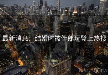 最新消息：结婚时被伴郎玩登上热搜