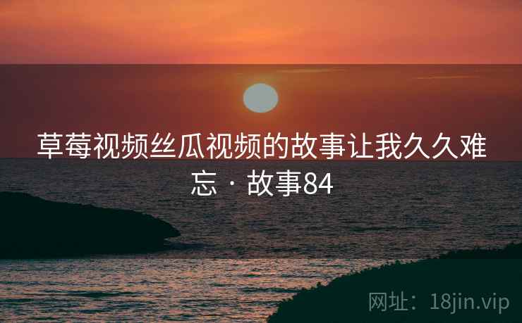 草莓视频丝瓜视频的故事让我久久难忘 · 故事84