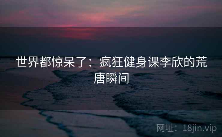 世界都惊呆了：疯狂健身课李欣的荒唐瞬间