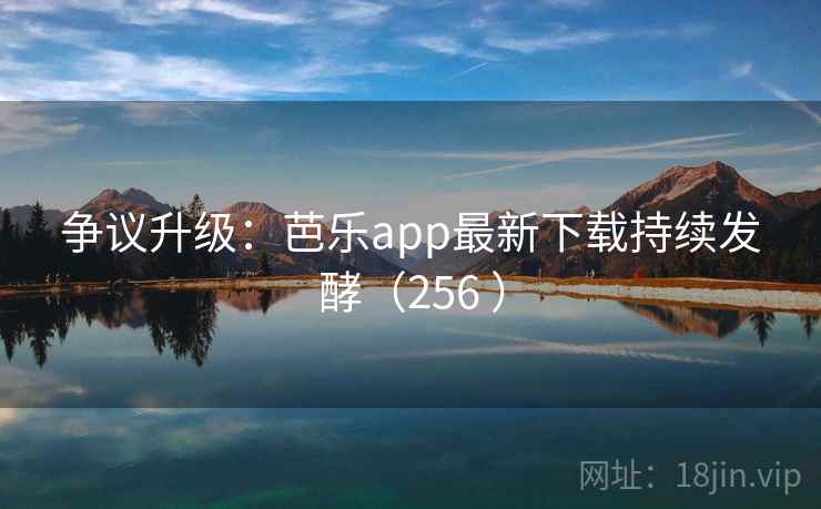 争议升级:芭乐app最新下载持续发酵(256 ) 争议升级:芭乐app最新下载持续发酵(256 )