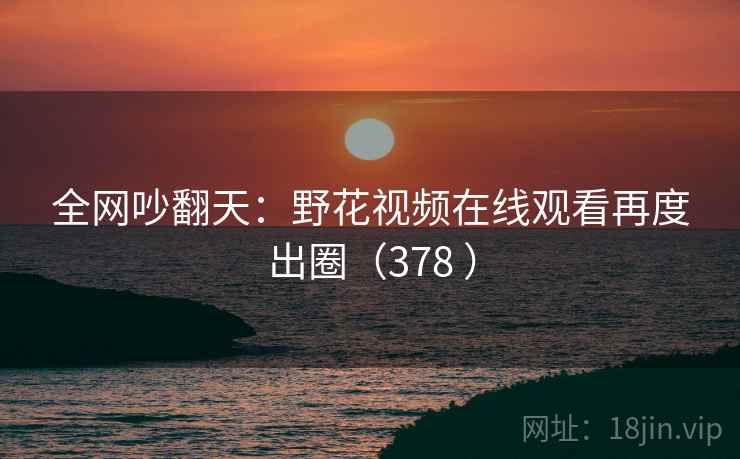 全网吵翻天：野花视频在线观看再度出圈（378 ）