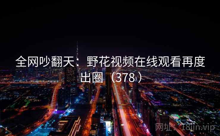 全网吵翻天：野花视频在线观看再度出圈（378 ）