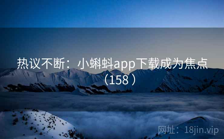 热议不断：小蝌蚪app下载成为焦点（158 ）