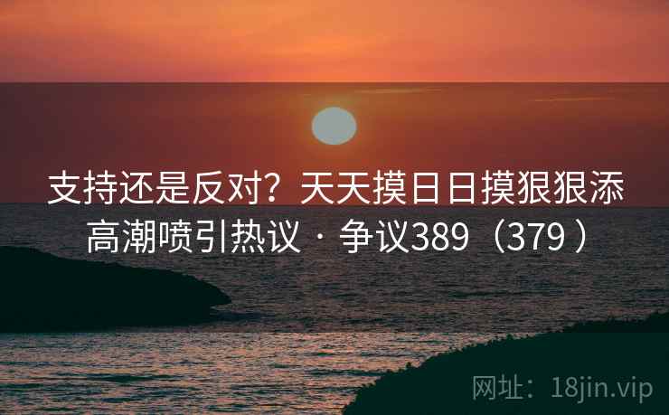 支持还是反对?天天摸日日摸狠狠添高潮喷引热议 · 争议389(379 ) 支持还是反对?天天摸日日摸狠狠添高潮喷引热议 · 争议389(379 )