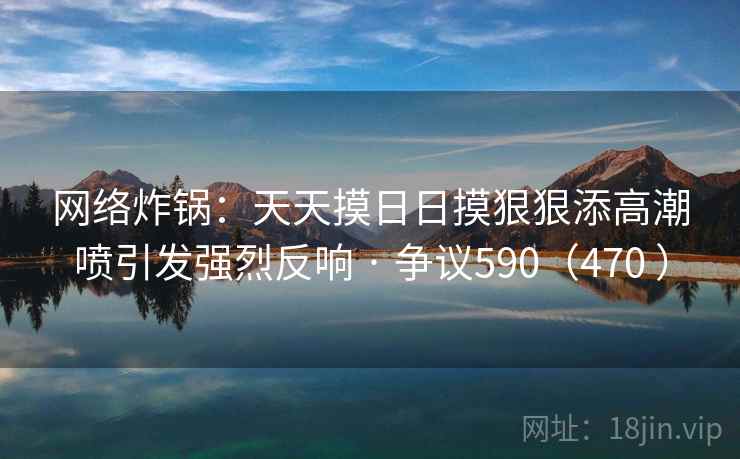 网络炸锅：天天摸日日摸狠狠添高潮喷引发强烈反响 · 争议590（470 ）