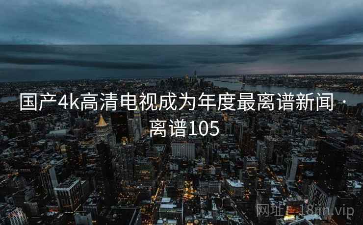 国产4k高清电视成为年度最离谱新闻 · 离谱105 国产4k高清电视成为年度最离谱新闻 · 离谱105
