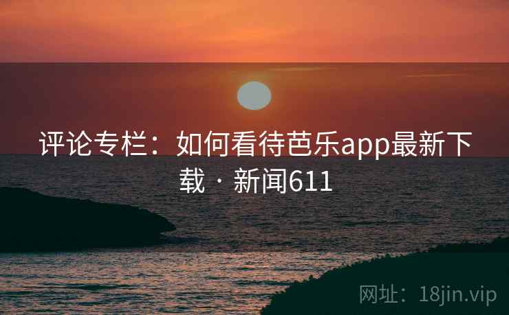 评论专栏：如何看待芭乐app最新下载 · 新闻611