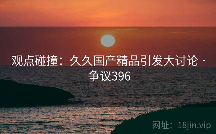 观点碰撞：久久国产精品引发大讨论 · 争议396