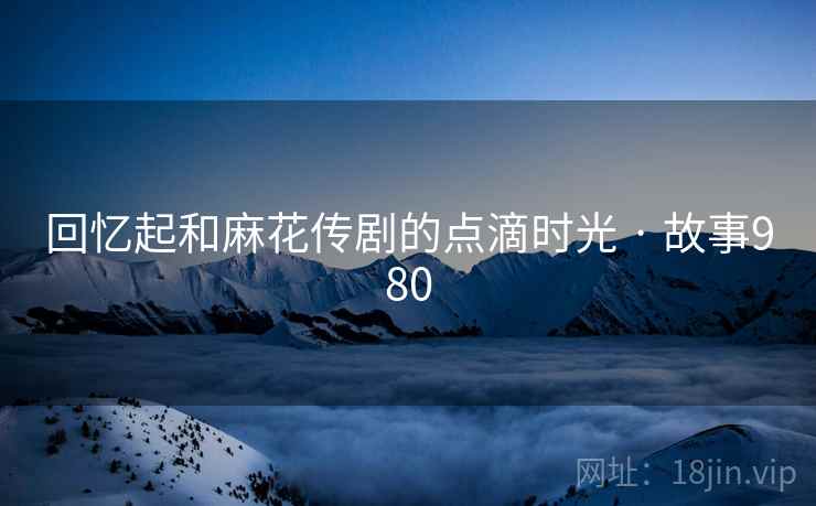 回忆起和麻花传剧的点滴时光 · 故事980 回忆起和麻花传剧的点滴时光 · 故事980