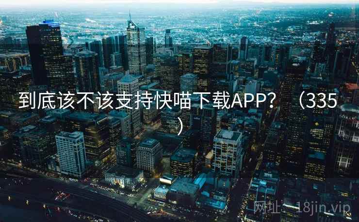 到底该不该支持快喵下载APP?(335 ) 到底该不该支持快喵下载APP?(335 )
